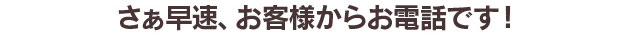 §　さぁ、早速、お客様からお電話です！　§