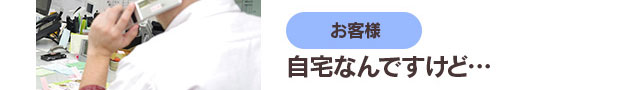 お客様「自宅なんですけど…」