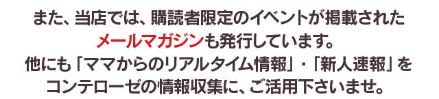 また、コンテローゼでは、購読者限定のイベントが掲載されたメールマガジンも発行しています。他にも「ママからのリアルタイム情報」・「新人情報」を情報収集にご活用くださいませ。
